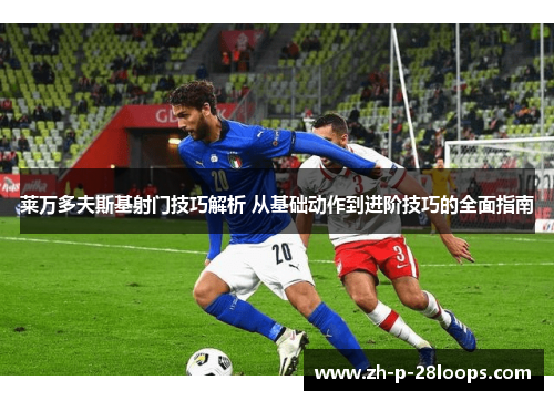 莱万多夫斯基射门技巧解析 从基础动作到进阶技巧的全面指南