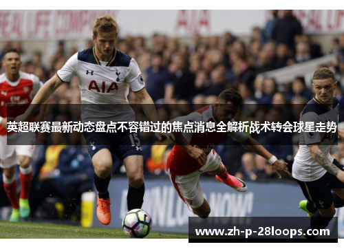 英超联赛最新动态盘点不容错过的焦点消息全解析战术转会球星走势 英超联赛最新动态盘点不容错过的焦点消息全解析战术转会球星走势
