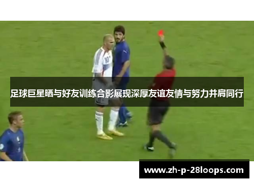 足球巨星晒与好友训练合影展现深厚友谊友情与努力并肩同行 足球巨星晒与好友训练合影展现深厚友谊友情与努力并肩同行