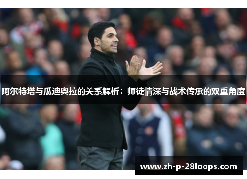 阿尔特塔与瓜迪奥拉的关系解析：师徒情深与战术传承的双重角度