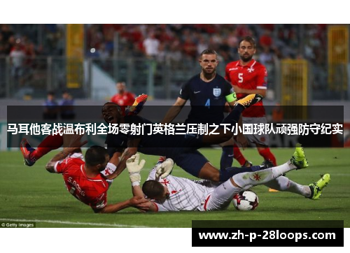 马耳他客战温布利全场零射门英格兰压制之下小国球队顽强防守纪实