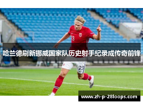 哈兰德刷新挪威国家队历史射手纪录成传奇前锋 哈兰德刷新挪威国家队历史射手纪录成传奇前锋