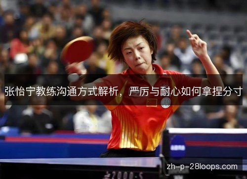 张怡宁教练沟通方式解析,严厉与耐心如何拿捏分寸 张怡宁教练沟通方式解析,严厉与耐心如何拿捏分寸